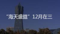 “海天盛筵”12月在三亞開展 偏向大眾時尚生活方式的引領和推廣