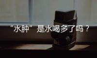 “水腫”是水喝多了嗎？醫(yī)生提醒：6種“水腫”可能是疾病敲門了