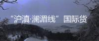 “滬滇·瀾湄線”國際貨運班列正式開行