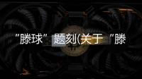 “滕球”題刻(關(guān)于“滕球”題刻簡述)