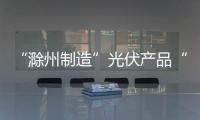 “滁州制造”光伏產品“光速”走向世界_