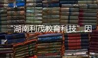 “湖南利茂教育科技”因虛假宣傳領百萬元罰單