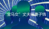 “寶馬女”丈夫曝妻子情變 收27萬后失聯(lián)