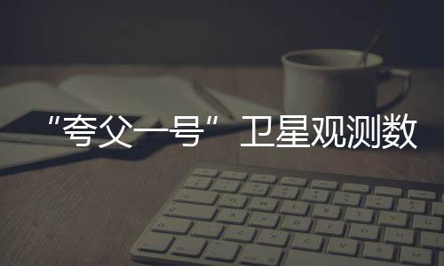 “夸父一號”衛星觀測數據向國內外試開放—新聞—科學網