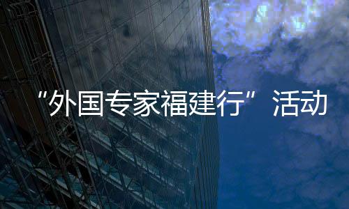 “外國專家福建行”活動走進泉州 看歷史 探產業 品文化