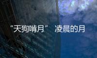 “天狗啃月” 凌晨的月食您錯過了嗎？
