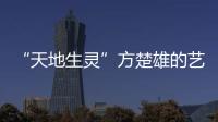 “天地生靈”方楚雄的藝術(shù)世界(關(guān)于“天地生靈”方楚雄的藝術(shù)世界簡述)