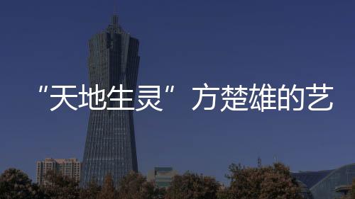 “天地生靈”方楚雄的藝術(shù)世界(關(guān)于“天地生靈”方楚雄的藝術(shù)世界簡述)