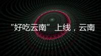 “好吃云南”上線，云南美食你知道幾種？