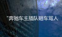 “奔馳車主插隊砸車罵人”被拘10日，惡人自有法律來懲治