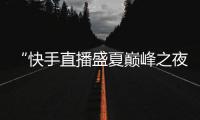 “快手直播盛夏巔峰之夜”圓滿落幕，多維賦能主播高速成長