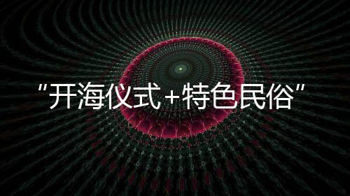 “開海儀式+特色民俗”迎出海 鄉(xiāng)村文旅“小切口”撬動(dòng)漁村“大變化”