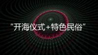 “開海儀式+特色民俗”迎出海 鄉村文旅“小切口”撬動漁村“大變化”