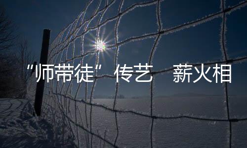 “師帶徒”傳藝　薪火相傳促發展