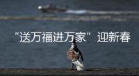 “送萬福進萬家”迎新春傳遞溫暖關懷