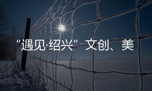 “遇見·紹興”文創(chuàng)、美食特色主題展在復(fù)旦大學(xué)舉行