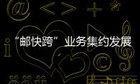 “郵快跨”業務集約發展成為湖南自貿區首個國家級案例