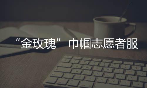 “金玫瑰”巾幗志愿者服務(wù)隊(關(guān)于“金玫瑰”巾幗志愿者服務(wù)隊簡述)