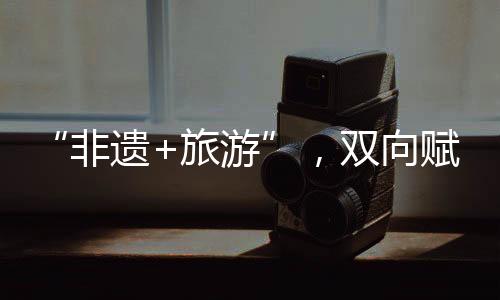 “非遺+旅游”，雙向賦能激發(fā)新動力