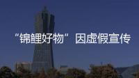 “錦鯉好物”因虛假宣傳被罰20萬元