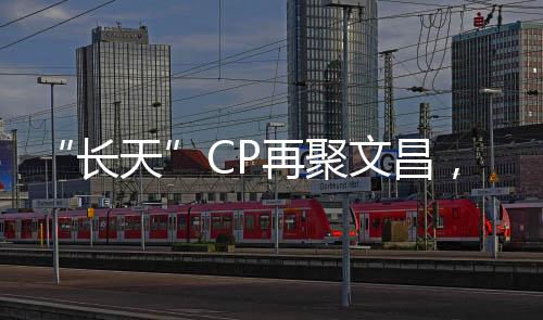 “長天”CP再聚文昌,來日可期!—新聞—科學網