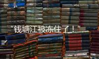 “錢塘江被凍住了！” 畫面震撼唯美