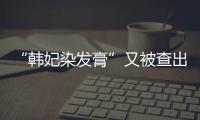 “韓妃染發(fā)膏”又被查出問題！生產(chǎn)廠家此前被全面停產(chǎn)整改
