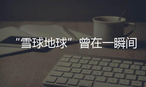 “雪球地球”曾在一瞬間融化—新聞—科學網