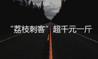 “荔枝刺客”超千元一斤，供貨商稱價格應(yīng)該更高