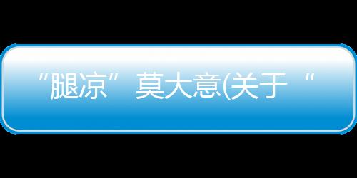 “腿涼”莫大意(關于“腿涼”莫大意簡述)