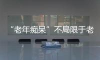 “老年癡呆”不局限于老年人 新研究揭示65歲以下人群高發病率