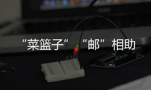 “菜籃子”“郵”相助