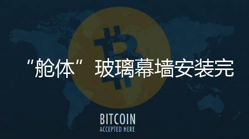 “艙體”玻璃幕墻安裝完畢,行業(yè)資訊