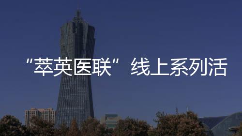 “萃英醫聯”線上系列活動（第八期）——甲狀腺、乳腺專場順利召開