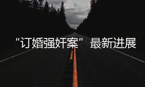 “訂婚強奸案”最新進展，法院：重大疑難復雜案件，延期宣判！
