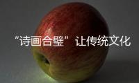 “詩畫合璧”讓傳統文化煥發時代光彩，《詩畫中國》引發海外關注