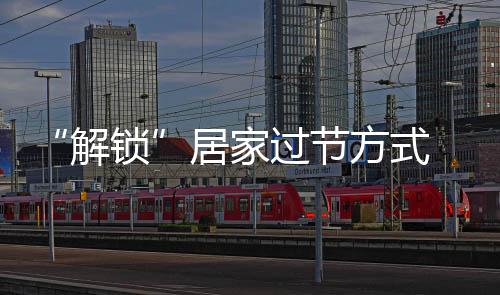 “解鎖”居家過節(jié)方式 超九成受訪者：這個春節(jié)永生難忘