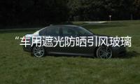 “車用遮光防曬引風玻璃”發明獲得專利并將批量生產,產品視窗
