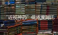 “近視神藥”低濃度阿托品滴眼液正式暫停網(wǎng)售 尚未獲批上市