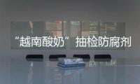“越南酸奶”抽檢防腐劑超標 乳酸菌低于安全標準