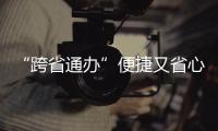 “跨省通辦”便捷又省心  服務(wù)高效獲民眾點贊