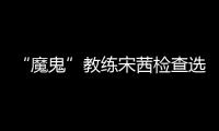 “魔鬼”教練宋茜檢查選手成果，親自示范獲好評卻因犀利引熱議？