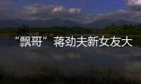 “飄哥”蔣勁夫新女友大量照片被曝，網友吐槽：眼光刁鉆