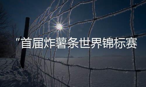 “首屆炸薯?xiàng)l世界錦標(biāo)賽”，法國(guó)廚師奪冠