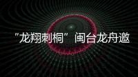 “龍翔刺桐”閩臺龍舟邀請賽將于福建泉州舉辦