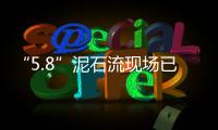 “5.8”泥石流現(xiàn)場已發(fā)現(xiàn)34名遇難者 4人失聯(lián)