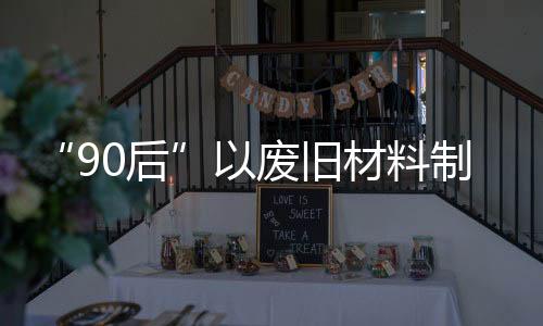 “90后”以廢舊材料制國潮頭飾 開啟“變廢為美”新事業(yè)