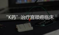 “K藥”治療宮頸癌臨床試驗(yàn)表現(xiàn)積極 期待早日上市