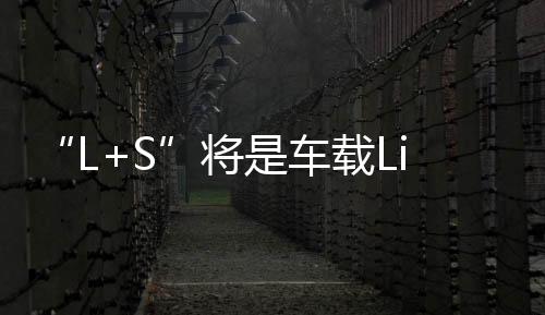 “L+S”將是車載LiDAR組合的主流趨勢？