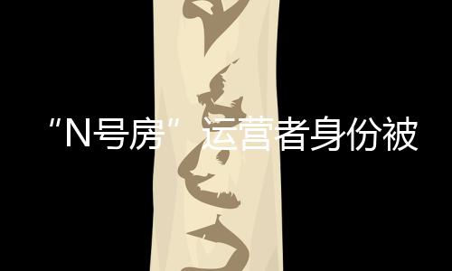 “N號房”運營者身份被公開 趙博士年僅25歲從事通訊行業